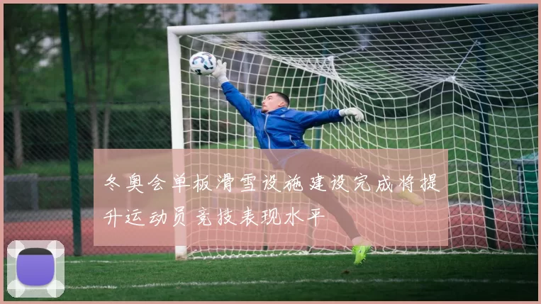 冬奥会单板滑雪设施建设完成将提升运动员竞技表现水平