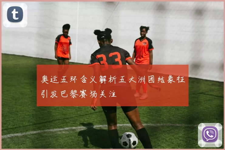 奥运五环含义解析五大洲团结象征引发巴黎赛场关注