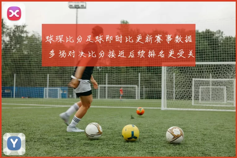 球琛比分足球即时比更新赛事数据 多场对决比分接近后续排名更受关注