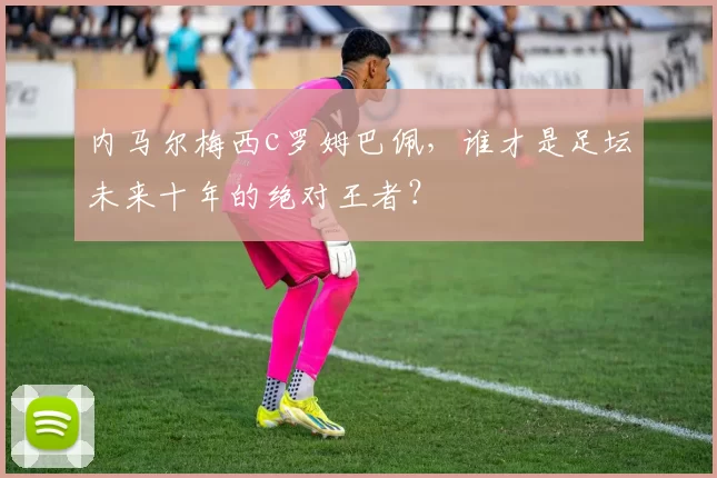 内马尔梅西c罗姆巴佩,谁才是足坛未来十年的绝对王者?