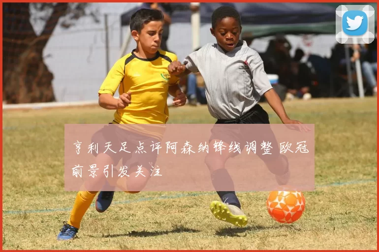 亨利天足点评阿森纳锋线调整 欧冠前景引发关注