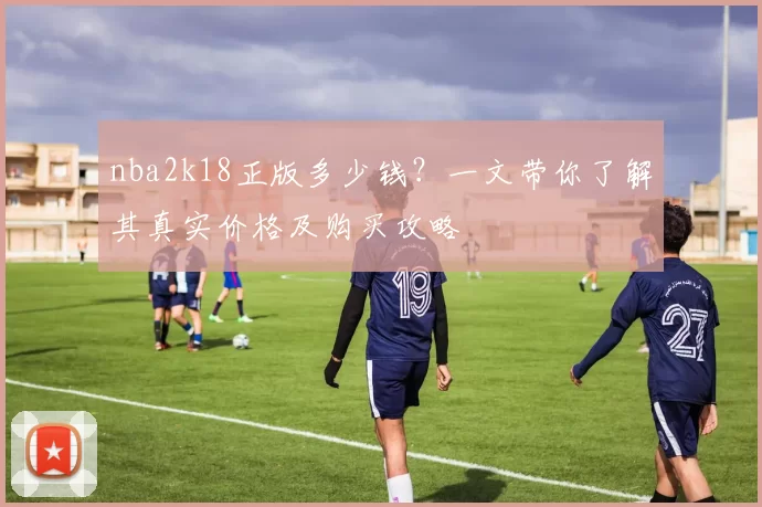 nba2k18正版多少钱？一文带你了解其真实价格及购买攻略