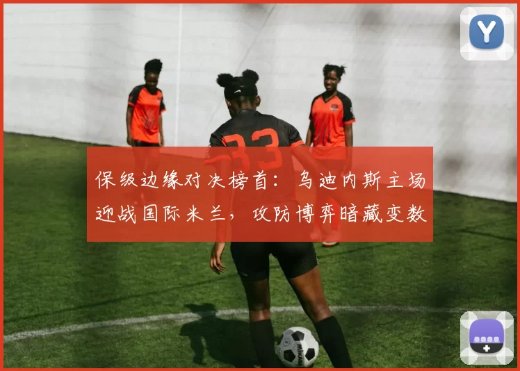 保级边缘对决榜首：乌迪内斯主场迎战国际米兰，攻防博弈暗藏变数_防线_国米_国米