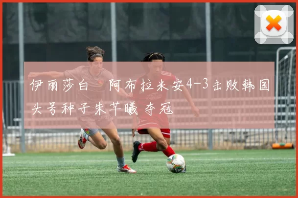 伊丽莎白・阿布拉米安4-3击败韩国头号种子朱芊曦 夺冠