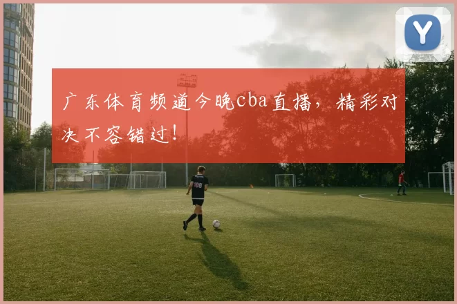 广东体育频道今晚cba直播，精彩对决不容错过！