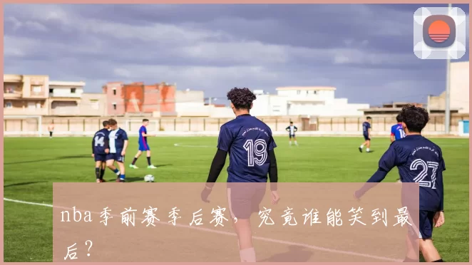 nba季前赛季后赛，究竟谁能笑到最后？