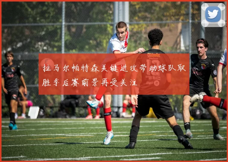 拉马尔帕特森关键进攻带动球队取胜季后赛前景再受关注