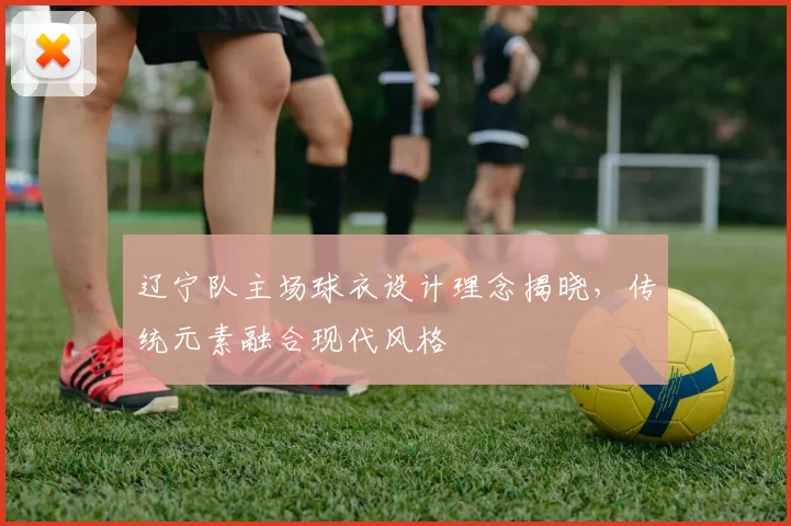 辽宁队主场球衣设计理念揭晓，传统元素融合现代风格