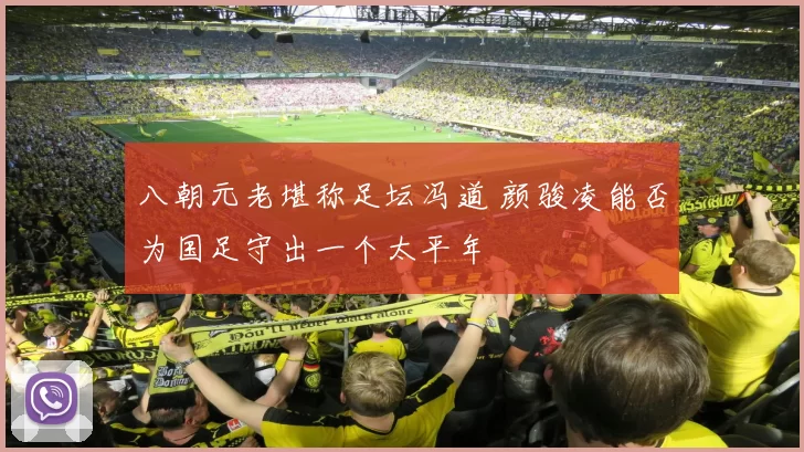 八朝元老堪称足坛冯道 颜骏凌能否为国足守出一个太平年