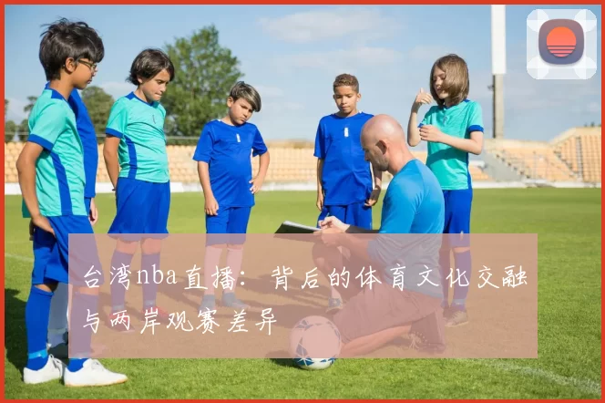 台湾nba直播：背后的体育文化交融与两岸观赛差异