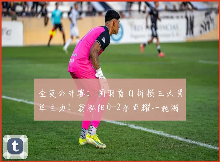 全英公开赛：国羽首日折损三大男单主力！翁泓阳0-2李卓耀一轮游