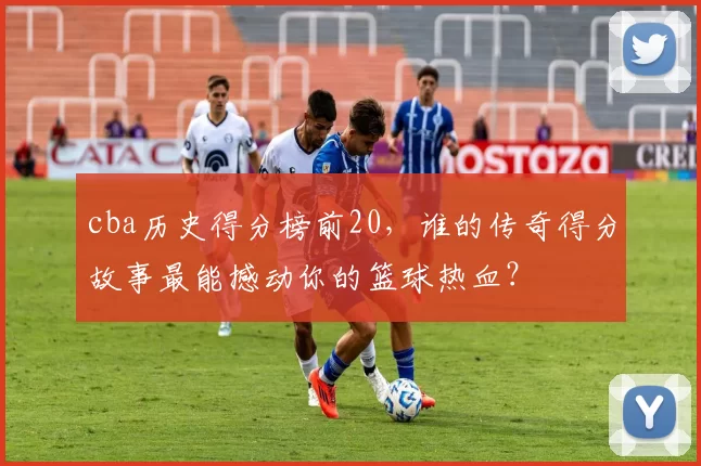cba历史得分榜前20,谁的传奇得分故事最能撼动你的篮球热血?