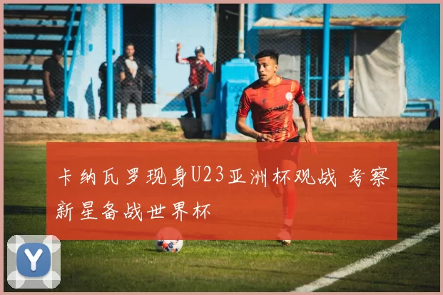 卡纳瓦罗现身U23亚洲杯观战 考察新星备战世界杯