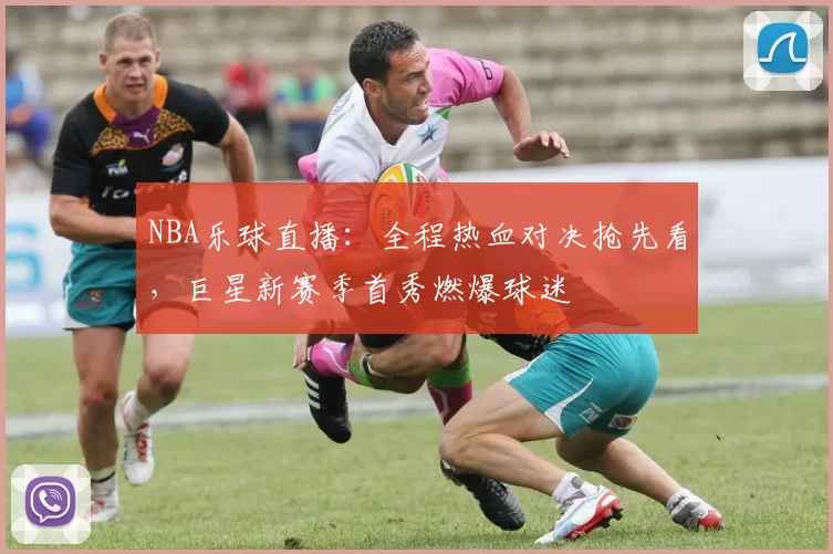 NBA乐球直播：全程热血对决抢先看，巨星新赛季首秀燃爆球迷