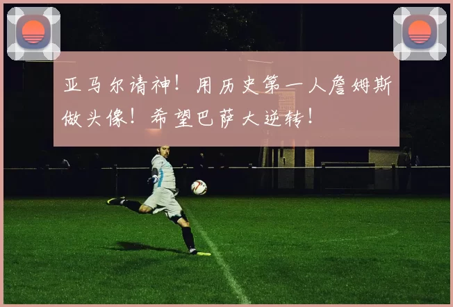 亚马尔请神！用历史第一人詹姆斯做头像！希望巴萨大逆转！