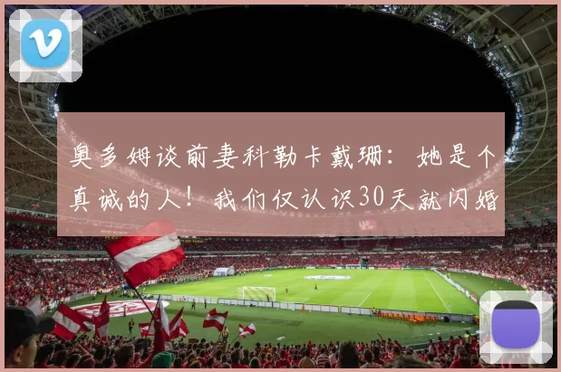 奥多姆谈前妻科勒卡戴珊:她是个真诚的人!我们仅认识30天就闪婚