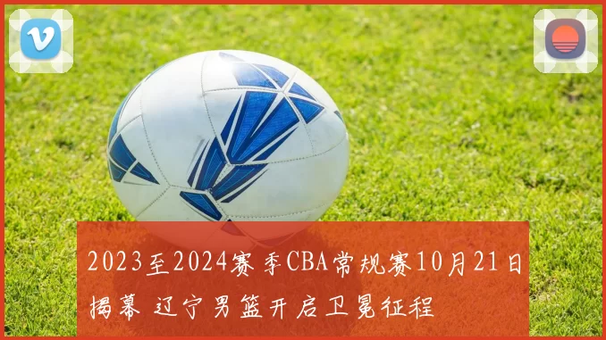 2023至2024赛季CBA常规赛10月21日揭幕 辽宁男篮开启卫冕征程