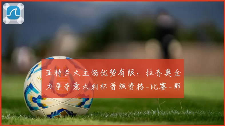 亚特兰大主场优势有限，拉齐奥全力争夺意大利杯晋级资格_比赛_那不勒斯_罗马
