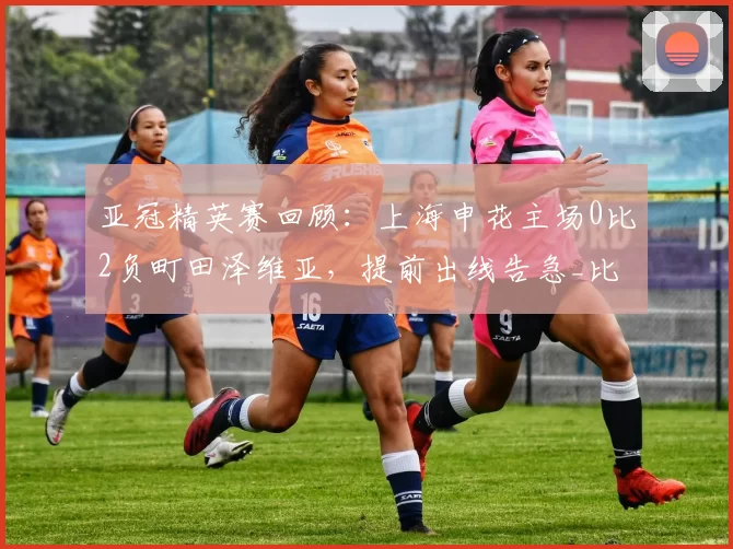 亚冠精英赛回顾：上海申花主场0比2负町田泽维亚，提前出线告急_比赛_球门_相马