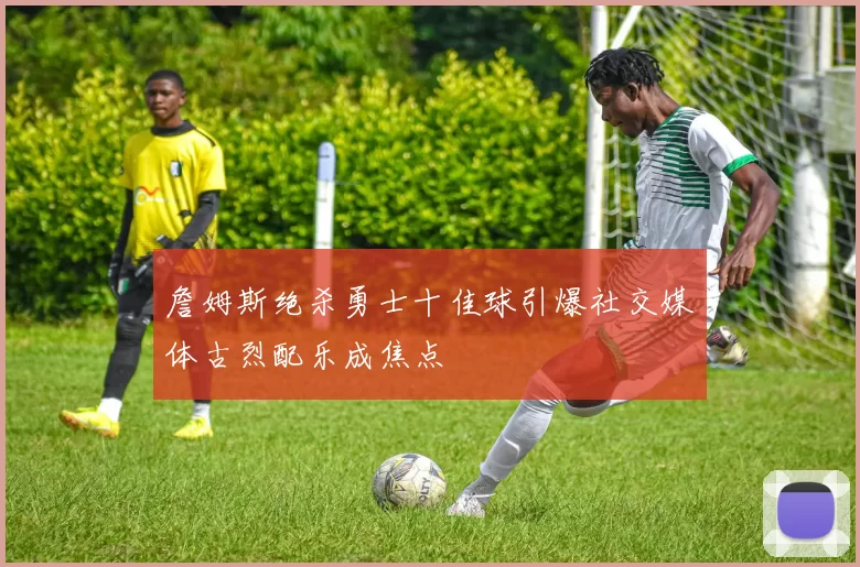 詹姆斯绝杀勇士十佳球引爆社交媒体古烈配乐成焦点