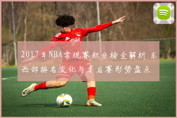 2017年NBA常规赛积分榜全解析 东西部排名变化与季后赛形势盘点