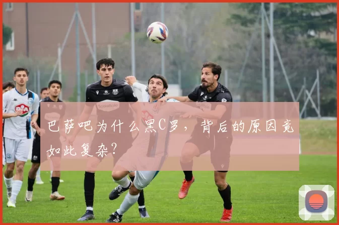 巴萨吧为什么黑C罗,背后的原因竟如此复杂?