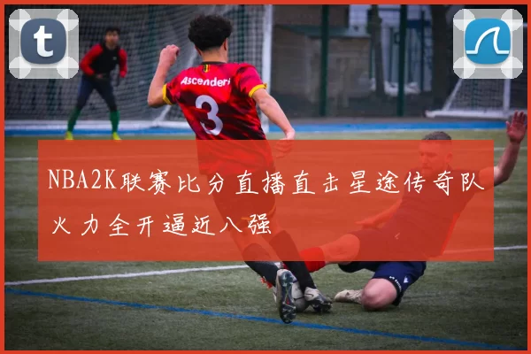 NBA2K联赛比分直播直击星途传奇队火力全开逼近八强