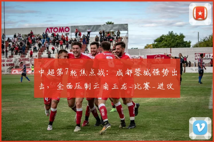 中超第7轮焦点战：成都蓉城强势出击，全面压制云南玉龙_比赛_进攻_防线