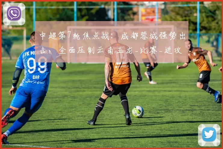 中超第7轮焦点战：成都蓉城强势出击，全面压制云南玉龙_比赛_进攻_防线