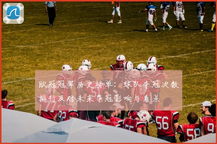 欧冠冠军历史榜单：球队夺冠次数排行及对未来争冠影响与看点