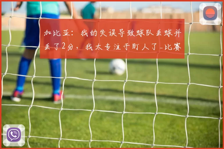 加比亚：我的失误导致球队丢球并丢了2分，我太专注于盯人了_比赛_米兰_错误