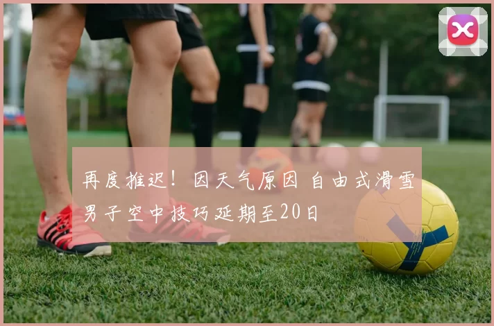 再度推迟！因天气原因 自由式滑雪男子空中技巧延期至20日