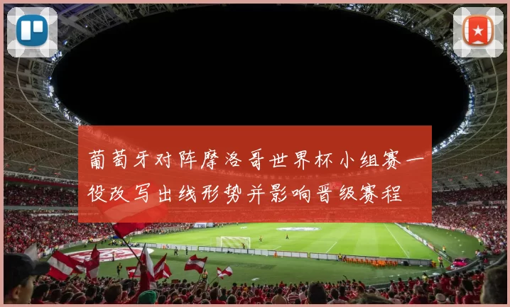 葡萄牙对阵摩洛哥世界杯小组赛一役改写出线形势并影响晋级赛程