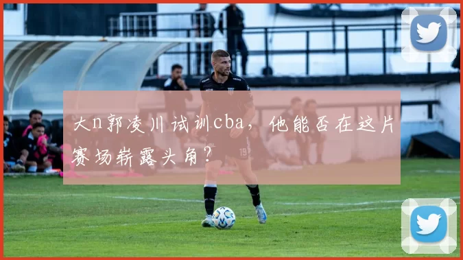 大n郭凌川试训cba，他能否在这片赛场崭露头角？