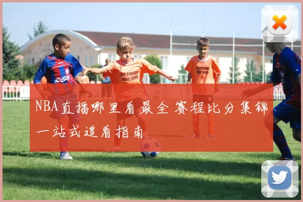 NBA直播哪里看最全 赛程比分集锦一站式追看指南
