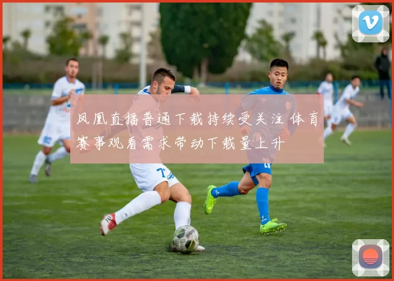 凤凰直播普通下载持续受关注 体育赛事观看需求带动下载量上升