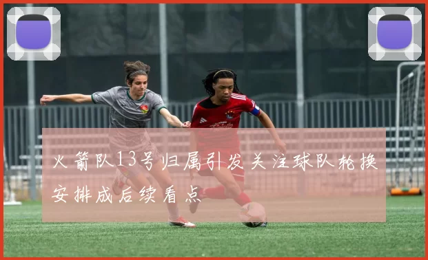 火箭队13号归属引发关注球队轮换安排成后续看点