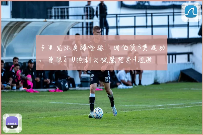 卡里克比肩滕哈赫！姆伯莫B费建功，曼联2-0热刺打破魔咒夺4连胜