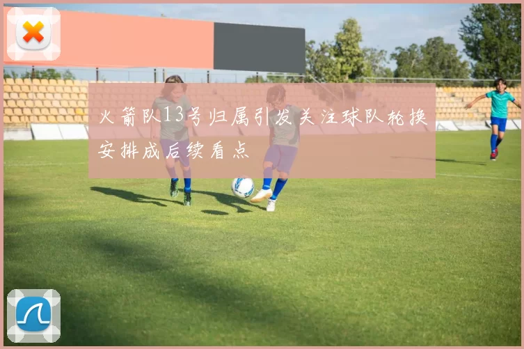 火箭队13号归属引发关注球队轮换安排成后续看点