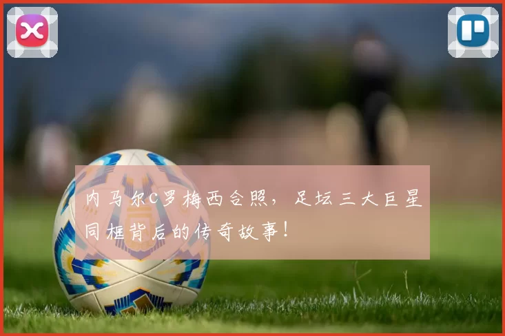 内马尔c罗梅西合照，足坛三大巨星同框背后的传奇故事！