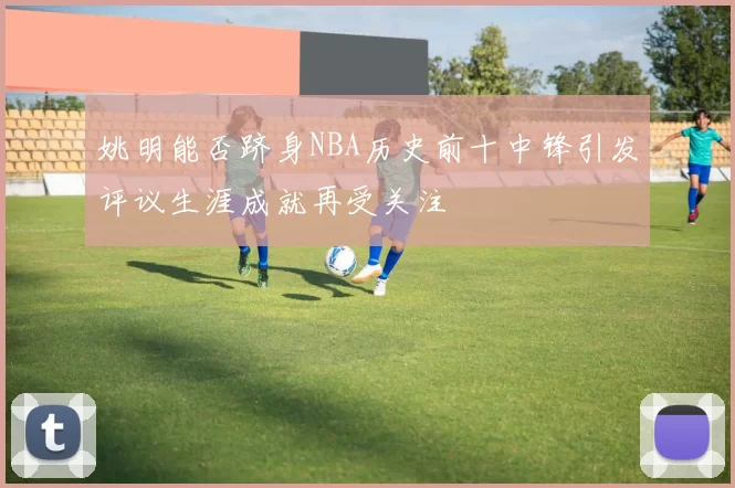 姚明能否跻身NBA历史前十中锋引发评议生涯成就再受关注