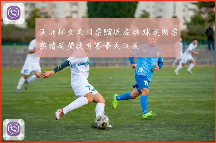 亚洲杯女足门票赠送启动 球迷购票热情有望提升赛事关注度