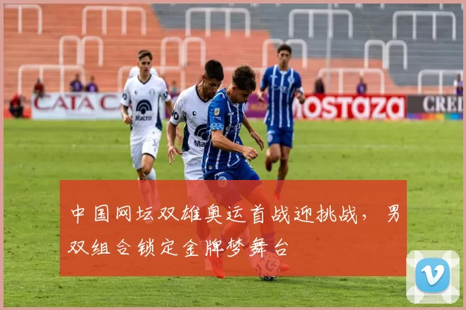 中国网坛双雄奥运首战迎挑战，男双组合锁定金牌梦舞台