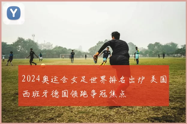 2024奥运会女足世界排名出炉 美国西班牙德国领跑争冠焦点