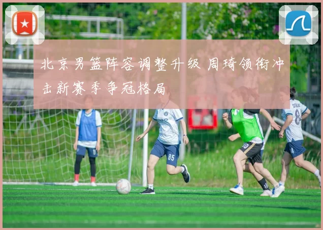 北京男篮阵容调整升级 周琦领衔冲击新赛季争冠格局