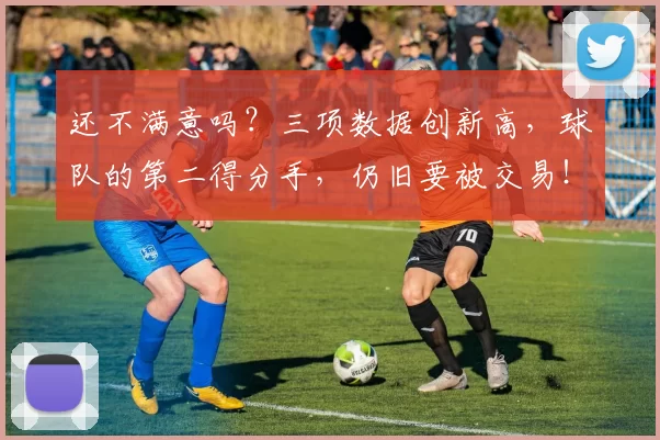 还不满意吗？三项数据创新高，球队的第二得分手，仍旧要被交易！