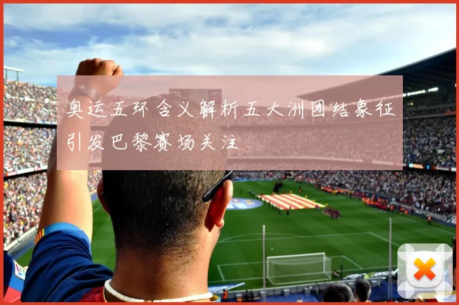 奥运五环含义解析五大洲团结象征引发巴黎赛场关注