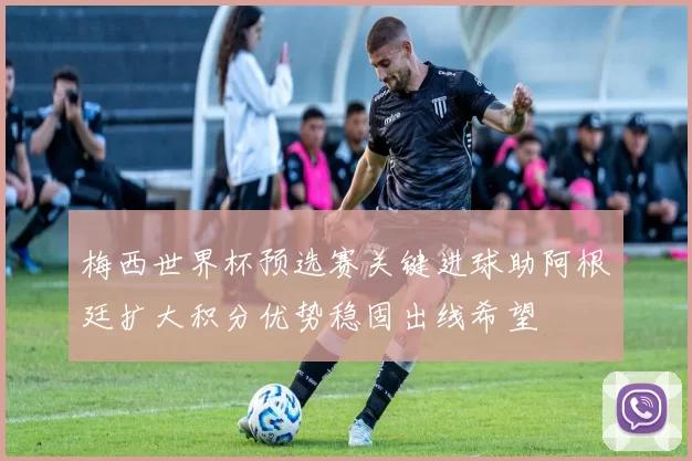 梅西世界杯预选赛关键进球助阿根廷扩大积分优势稳固出线希望