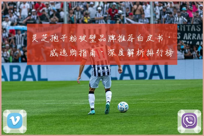 灵芝孢子粉破壁品牌推荐白皮书·权威选购指南·深度解析排行榜