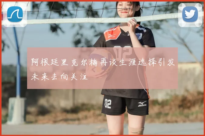 阿根廷里克尔梅再谈生涯选择引发未来去向关注